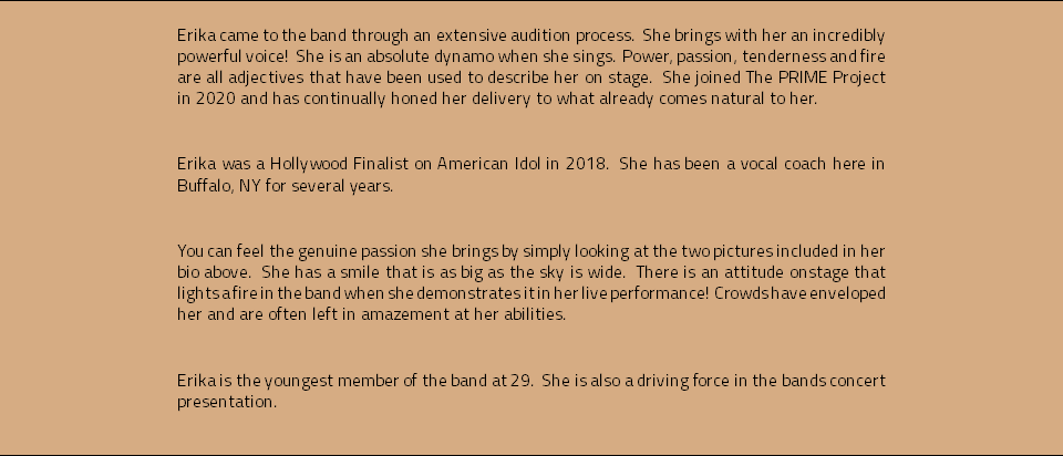 Erika came to the band through an extensive audition process. She brings with her an incredibly powerful voice! She is an absolute dynamo when she sings. Power, passion, tenderness and fire are all adjectives that have been used to describe her on stage. She joined The PRIME Project in 2020 and has continually honed her delivery to what already comes natural to her. Erika was a Hollywood Finalist on American Idol in 2018. She has been a vocal coach here in Buffalo, NY for several years. You can feel the genuine passion she brings by simply looking at the two pictures included in her bio above. She has a smile that is as big as the sky is wide. There is an attitude onstage that lights a fire in the band when she demonstrates it in her live performance! Crowds have enveloped her and are often left in amazement at her abilities. Erika is the youngest member of the band at 29. She is also a driving force in the bands concert presentation. 