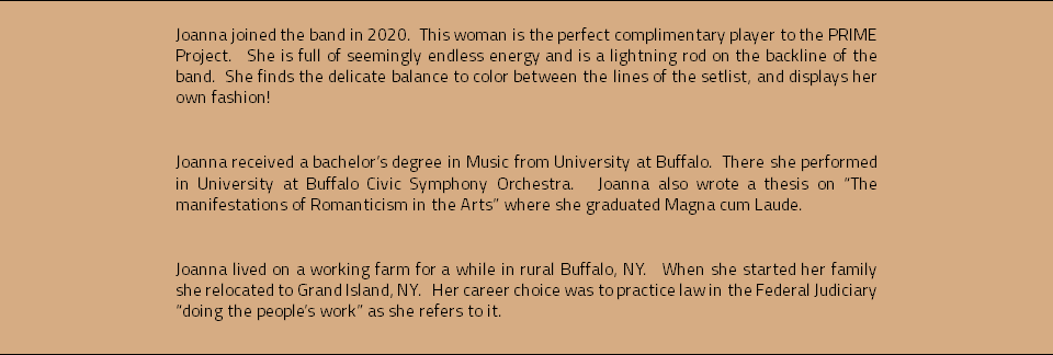 Joanna joined the band in 2020. This woman is the perfect complimentary player to the PRIME Project. She is full of seemingly endless energy and is a lightning rod on the backline of the band. She finds the delicate balance to color between the lines of the setlist, and displays her own fashion! Joanna received a bachelor’s degree in Music from University at Buffalo. There she performed in University at Buffalo Civic Symphony Orchestra. Joanna also wrote a thesis on “The manifestations of Romanticism in the Arts” where she graduated Magna cum Laude. Joanna lived on a working farm for a while in rural Buffalo, NY. When she started her family she relocated to Grand Island, NY. Her career choice was to practice law in the Federal Judiciary “doing the people’s work” as she refers to it. 