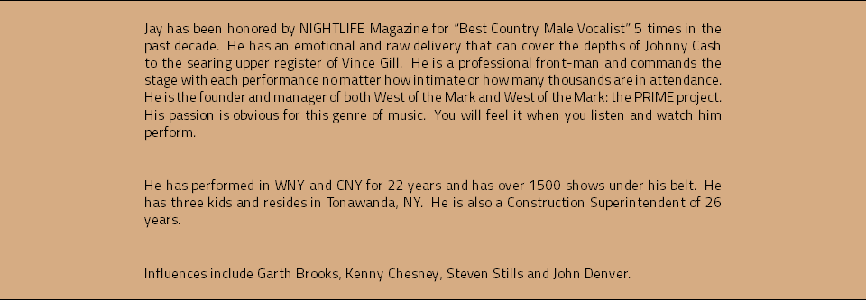 Jay has been honored by NIGHTLIFE Magazine for “Best Country Male Vocalist” 5 times in the past decade. He has an emotional and raw delivery that can cover the depths of Johnny Cash to the searing upper register of Vince Gill. He is a professional front-man and commands the stage with each performance no matter how intimate or how many thousands are in attendance. He is the founder and manager of both West of the Mark and West of the Mark: the PRIME project. His passion is obvious for this genre of music. You will feel it when you listen and watch him perform. He has performed in WNY and CNY for 22 years and has over 1500 shows under his belt. He has three kids and resides in Tonawanda, NY. He is also a Construction Superintendent of 26 years. Influences include Garth Brooks, Kenny Chesney, Steven Stills and John Denver.