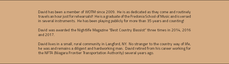  David has been a member of WOTM since 2009. He is as dedicated as they come and routinely travels an hour just for rehearsals!! He is a graduate of the Fredonia School of Music and is versed in several instruments. He has been playing publicly for more than 35 years and counting! David was awarded the Nightlife Magazine “Best Country Bassist” three times in 2014, 2016 and 2017. David lives in a small, rural community in Langford, NY. No stranger to the country way of life, he was and remains a diligent and hardworking man. David retired from his career working for the NFTA (Niagara Frontier Transportation Authority) several years ago. 