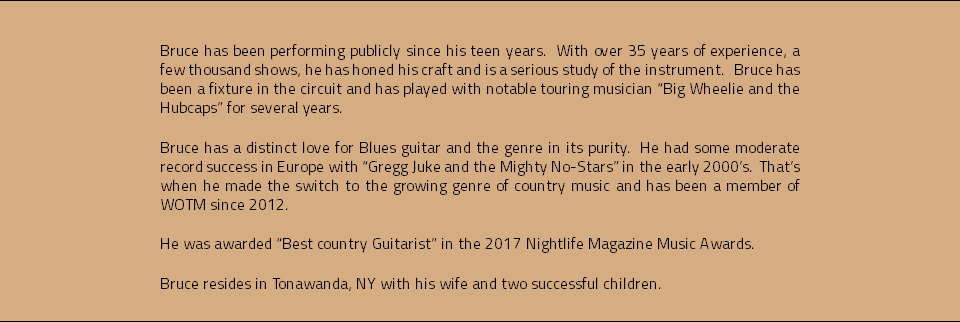  Bruce has been performing publicly since his teen years. With over 35 years of experience, a few thousand shows, he has honed his craft and is a serious study of the instrument. Bruce has been a fixture in the circuit and has played with notable touring musician “Big Wheelie and the Hubcaps” for several years. Bruce has a distinct love for Blues guitar and the genre in its purity. He had some moderate record success in Europe with “Gregg Juke and the Mighty No-Stars” in the early 2000’s. That’s when he made the switch to the growing genre of country music and has been a member of WOTM since 2012. He was awarded “Best country Guitarist” in the 2017 Nightlife Magazine Music Awards. Bruce resides in Tonawanda, NY with his wife and two successful children.