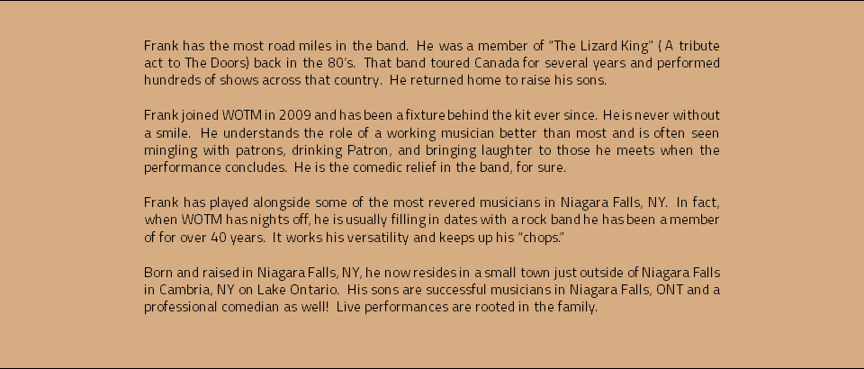  Frank has the most road miles in the band. He was a member of “The Lizard King” ( A tribute act to The Doors) back in the 80’s. That band toured Canada for several years and performed hundreds of shows across that country. He returned home to raise his sons. Frank joined WOTM in 2009 and has been a fixture behind the kit ever since. He is never without a smile. He understands the role of a working musician better than most and is often seen mingling with patrons, drinking Patron, and bringing laughter to those he meets when the performance concludes. He is the comedic relief in the band, for sure. Frank has played alongside some of the most revered musicians in Niagara Falls, NY. In fact, when WOTM has nights off, he is usually filling in dates with a rock band he has been a member of for over 40 years. It works his versatility and keeps up his “chops.” Born and raised in Niagara Falls, NY, he now resides in a small town just outside of Niagara Falls in Cambria, NY on Lake Ontario. His sons are successful musicians in Niagara Falls, ONT and a professional comedian as well! Live performances are rooted in the family. 