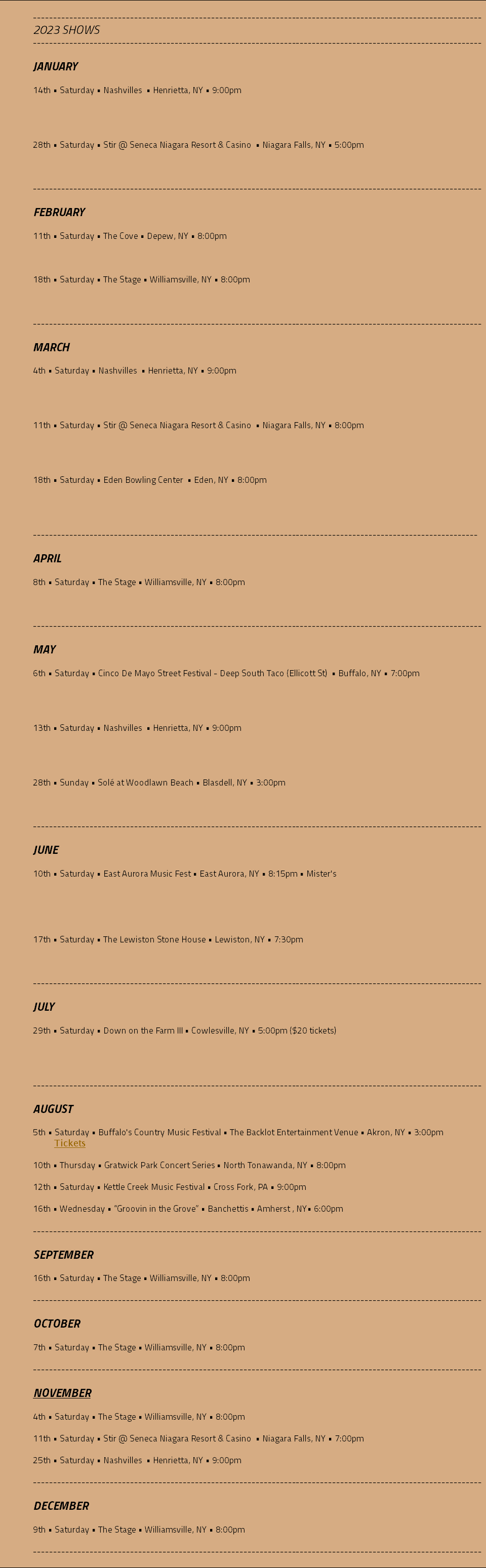  --------------------------------------------------------------------------------------------------------------- 2023 SHOWS --------------------------------------------------------------------------------------------------------------- JANUARY 14th • Saturday • Nashvilles • Henrietta, NY • 9:00pm 28th • Saturday • Stir @ Seneca Niagara Resort & Casino • Niagara Falls, NY • 5:00pm --------------------------------------------------------------------------------------------------------------- FEBRUARY 11th • Saturday • The Cove • Depew, NY • 8:00pm 18th • Saturday • The Stage • Williamsville, NY • 8:00pm --------------------------------------------------------------------------------------------------------------- MARCH 4th • Saturday • Nashvilles • Henrietta, NY • 9:00pm 11th • Saturday • Stir @ Seneca Niagara Resort & Casino • Niagara Falls, NY • 8:00pm 18th • Saturday • Eden Bowling Center • Eden, NY • 8:00pm -------------------------------------------------------------------------------------------------------------- APRIL 8th • Saturday • The Stage • Williamsville, NY • 8:00pm --------------------------------------------------------------------------------------------------------------- MAY 6th • Saturday • Cinco De Mayo Street Festival - Deep South Taco (Ellicott St) • Buffalo, NY • 7:00pm 13th • Saturday • Nashvilles • Henrietta, NY • 9:00pm 28th • Sunday • Solé at Woodlawn Beach • Blasdell, NY • 3:00pm --------------------------------------------------------------------------------------------------------------- JUNE 10th • Saturday • East Aurora Music Fest • East Aurora, NY • 8:15pm • Mister's 17th • Saturday • The Lewiston Stone House • Lewiston, NY • 7:30pm --------------------------------------------------------------------------------------------------------------- JULY 29th • Saturday • Down on the Farm III • Cowlesville, NY • 5:00pm ($20 tickets) --------------------------------------------------------------------------------------------------------------- AUGUST 5th • Saturday • Buffalo's Country Music Festival • The Backlot Entertainment Venue • Akron, NY • 3:00pm Tickets 10th • Thursday • Gratwick Park Concert Series • North Tonawanda, NY • 8:00pm 12th • Saturday • Kettle Creek Music Festival • Cross Fork, PA • 9:00pm 16th • Wednesday • “Groovin in the Grove” • Banchettis • Amherst , NY• 6:00pm --------------------------------------------------------------------------------------------------------------- SEPTEMBER 16th • Saturday • The Stage • Williamsville, NY • 8:00pm --------------------------------------------------------------------------------------------------------------- OCTOBER 7th • Saturday • The Stage • Williamsville, NY • 8:00pm --------------------------------------------------------------------------------------------------------------- NOVEMBER 4th • Saturday • The Stage • Williamsville, NY • 8:00pm 11th • Saturday • Stir @ Seneca Niagara Resort & Casino • Niagara Falls, NY • 7:00pm 25th • Saturday • Nashvilles • Henrietta, NY • 9:00pm --------------------------------------------------------------------------------------------------------------- DECEMBER 9th • Saturday • The Stage • Williamsville, NY • 8:00pm --------------------------------------------------------------------------------------------------------------- 