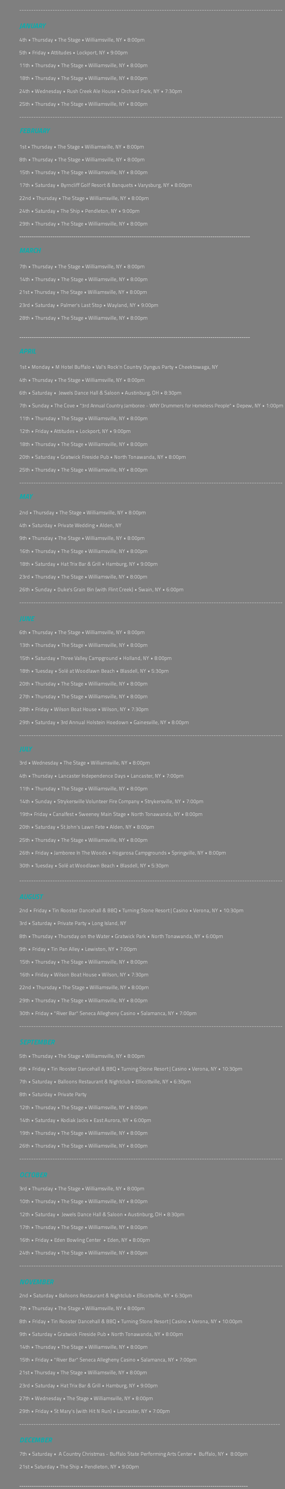  --------------------------------------------------------------------------------------------------------------- JANUARY 4th • Thursday • The Stage • Williamsville, NY • 8:00pm 5th • Friday • Attitudes • Lockport, NY • 9:00pm 11th • Thursday • The Stage • Williamsville, NY • 8:00pm 18th • Thursday • The Stage • Williamsville, NY • 8:00pm 24th • Wednesday • Rush Creek Ale House • Orchard Park, NY • 7:30pm 25th • Thursday • The Stage • Williamsville, NY • 8:00pm --------------------------------------------------------------------------------------------------------------- FEBRUARY 1st • Thursday • The Stage • Williamsville, NY • 8:00pm 8th • Thursday • The Stage • Williamsville, NY • 8:00pm 15th • Thursday • The Stage • Williamsville, NY • 8:00pm 17th • Saturday • Byrncliff Golf Resort & Banquets • Varysburg, NY • 8:00pm 22nd • Thursday • The Stage • Williamsville, NY • 8:00pm 24th • Saturday • The Ship • Pendleton, NY • 9:00pm 29th • Thursday • The Stage • Williamsville, NY • 8:00pm --------------------------------------------------------------------------------------------------------------- MARCH 7th • Thursday • The Stage • Williamsville, NY • 8:00pm 14th • Thursday • The Stage • Williamsville, NY • 8:00pm 21st • Thursday • The Stage • Williamsville, NY • 8:00pm 23rd • Saturday • Palmer's Last Stop • Wayland, NY • 9:00pm 28th • Thursday • The Stage • Williamsville, NY • 8:00pm --------------------------------------------------------------------------------------------------------------- APRIL 1st • Monday • M Hotel Buffalo • Val's Rock'n Country Dyngus Party • Cheektowaga, NY 4th • Thursday • The Stage • Williamsville, NY • 8:00pm 6th • Saturday • Jewels Dance Hall & Saloon • Austinburg, OH • 8:30pm 7th • Sunday • The Cove • "3rd Annual Country Jamboree - WNY Drummers for Homeless People" • Depew, NY • 1:00pm 11th • Thursday • The Stage • Williamsville, NY • 8:00pm 12th • Friday • Attitudes • Lockport, NY • 9:00pm 18th • Thursday • The Stage • Williamsville, NY • 8:00pm 20th • Saturday • Gratwick Fireside Pub • North Tonawanda, NY • 8:00pm 25th • Thursday • The Stage • Williamsville, NY • 8:00pm --------------------------------------------------------------------------------------------------------------- MAY 2nd • Thursday • The Stage • Williamsville, NY • 8:00pm 4th • Saturday • Private Wedding • Alden, NY 9th • Thursday • The Stage • Williamsville, NY • 8:00pm 16th • Thursday • The Stage • Williamsville, NY • 8:00pm 18th • Saturday • Hat Trix Bar & Grill • Hamburg, NY • 9:00pm 23rd • Thursday • The Stage • Williamsville, NY • 8:00pm 26th • Sunday • Duke's Grain Bin (with Flint Creek) • Swain, NY • 6:00pm --------------------------------------------------------------------------------------------------------------- JUNE 6th • Thursday • The Stage • Williamsville, NY • 8:00pm 13th • Thursday • The Stage • Williamsville, NY • 8:00pm 15th • Saturday • Three Valley Campground • Holland, NY • 8:00pm 18th • Tuesday • Solé at Woodlawn Beach • Blasdell, NY • 5:30pm 20th • Thursday • The Stage • Williamsville, NY • 8:00pm 27th • Thursday • The Stage • Williamsville, NY • 8:00pm 28th • Friday • Wilson Boat House • Wilson, NY • 7:30pm 29th • Saturday • 3rd Annual Holstein Hoedown • Gainesville, NY • 8:00pm --------------------------------------------------------------------------------------------------------------- JULY 3rd • Wednesday • The Stage • Williamsville, NY • 8:00pm 4th • Thursday • Lancaster Independence Days • Lancaster, NY • 7:00pm 11th • Thursday • The Stage • Williamsville, NY • 8:00pm 14th • Sunday • Strykersville Volunteer Fire Company • Strykersville, NY • 7:00pm 19th• Friday • Canalfest • Sweeney Main Stage • North Tonawanda, NY • 8:00pm 20th • Saturday • St John's Lawn Fete • Alden, NY • 8:00pm 25th • Thursday • The Stage • Williamsville, NY • 8:00pm 26th • Friday • Jamboree In The Woods • Hogarosa Campgrounds • Springville, NY • 8:00pm 30th • Tuesday • Solé at Woodlawn Beach • Blasdell, NY • 5:30pm --------------------------------------------------------------------------------------------------------------- AUGUST 2nd • Friday • Tin Rooster Dancehall & BBQ • Turning Stone Resort | Casino • Verona, NY • 10:30pm 3rd • Saturday • Private Party • Long Island, NY 8th • Thursday • Thursday on the Water • Gratwick Park • North Tonawanda, NY • 6:00pm 9th • Friday • Tin Pan Alley • Lewiston, NY • 7:00pm 15th • Thursday • The Stage • Williamsville, NY • 8:00pm 16th • Friday • Wilson Boat House • Wilson, NY • 7:30pm 22nd • Thursday • The Stage • Williamsville, NY • 8:00pm 29th • Thursday • The Stage • Williamsville, NY • 8:00pm 30th • Friday • "River Bar" Seneca Allegheny Casino • Salamanca, NY • 7:00pm --------------------------------------------------------------------------------------------------------------- SEPTEMBER 5th • Thursday • The Stage • Williamsville, NY • 8:00pm 6th • Friday • Tin Rooster Dancehall & BBQ • Turning Stone Resort | Casino • Verona, NY • 10:30pm 7th • Saturday • Balloons Restaurant & Nightclub • Ellicottville, NY • 6:30pm 8th • Saturday • Private Party 12th • Thursday • The Stage • Williamsville, NY • 8:00pm 14th • Saturday • Kodiak Jacks • East Aurora, NY • 6:00pm 19th • Thursday • The Stage • Williamsville, NY • 8:00pm 26th • Thursday • The Stage • Williamsville, NY • 8:00pm --------------------------------------------------------------------------------------------------------------- OCTOBER 3rd • Thursday • The Stage • Williamsville, NY • 8:00pm 10th • Thursday • The Stage • Williamsville, NY • 8:00pm 12th • Saturday • Jewels Dance Hall & Saloon • Austinburg, OH • 8:30pm 17th • Thursday • The Stage • Williamsville, NY • 8:00pm 16th • Friday • Eden Bowling Center • Eden, NY • 8:00pm 24th • Thursday • The Stage • Williamsville, NY • 8:00pm --------------------------------------------------------------------------------------------------------------- NOVEMBER 2nd • Saturday • Balloons Restaurant & Nightclub • Ellicottville, NY • 6:30pm 7th • Thursday • The Stage • Williamsville, NY • 8:00pm 8th • Friday • Tin Rooster Dancehall & BBQ • Turning Stone Resort | Casino • Verona, NY • 10:00pm 9th • Saturday • Gratwick Fireside Pub • North Tonawanda, NY • 8:00pm 14th • Thursday • The Stage • Williamsville, NY • 8:00pm 15th • Friday • "River Bar" Seneca Allegheny Casino • Salamanca, NY • 7:00pm 21st • Thursday • The Stage • Williamsville, NY • 8:00pm 23rd • Saturday • Hat Trix Bar & Grill • Hamburg, NY • 9:00pm 27th • Wednesday • The Stage • Williamsville, NY • 8:00pm 29th • Friday • St Mary's (with Hit N Run) • Lancaster, NY • 7:00pm -------------------------------------------------------------------------------------------------------------- DECEMBER 7th • Saturday • A Country Christmas - Buffalo State Performing Arts Center • Buffalo, NY • 8:00pm 21st • Saturday • The Ship • Pendleton, NY • 9:00pm --------------------------------------------------------------------------------------------------------------