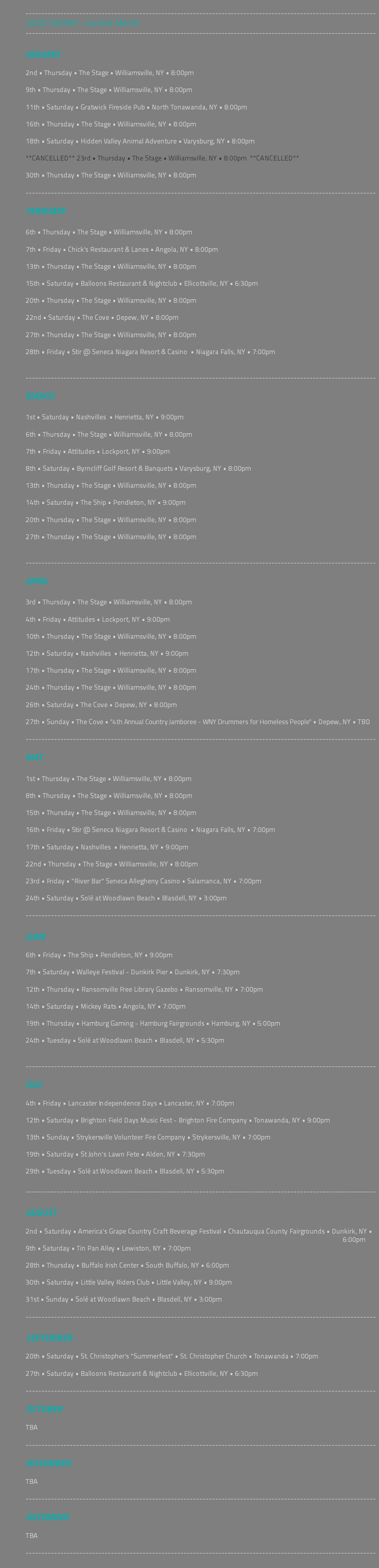  --------------------------------------------------------------------------------------------------------------- 2025 SHOWS - Current Month --------------------------------------------------------------------------------------------------------------- JANUARY 2nd • Thursday • The Stage • Williamsville, NY • 8:00pm 9th • Thursday • The Stage • Williamsville, NY • 8:00pm 11th • Saturday • Gratwick Fireside Pub • North Tonawanda, NY • 8:00pm 16th • Thursday • The Stage • Williamsville, NY • 8:00pm 18th • Saturday • Hidden Valley Animal Adventure • Varysburg, NY • 8:00pm **CANCELLED** 23rd • Thursday • The Stage • Williamsville, NY • 8:00pm **CANCELLED** 30th • Thursday • The Stage • Williamsville, NY • 8:00pm --------------------------------------------------------------------------------------------------------------- FEBRUARY 6th • Thursday • The Stage • Williamsville, NY • 8:00pm 7th • Friday • Chick's Restaurant & Lanes • Angola, NY • 8:00pm 13th • Thursday • The Stage • Williamsville, NY • 8:00pm 15th • Saturday • Balloons Restaurant & Nightclub • Ellicottville, NY • 6:30pm 20th • Thursday • The Stage • Williamsville, NY • 8:00pm 22nd • Saturday • The Cove • Depew, NY • 8:00pm 27th • Thursday • The Stage • Williamsville, NY • 8:00pm 28th • Friday • Stir @ Seneca Niagara Resort & Casino • Niagara Falls, NY • 7:00pm --------------------------------------------------------------------------------------------------------------- MARCH 1st • Saturday • Nashvilles • Henrietta, NY • 9:00pm 6th • Thursday • The Stage • Williamsville, NY • 8:00pm 7th • Friday • Attitudes • Lockport, NY • 9:00pm 8th • Saturday • Byrncliff Golf Resort & Banquets • Varysburg, NY • 8:00pm 13th • Thursday • The Stage • Williamsville, NY • 8:00pm 14th • Saturday • The Ship • Pendleton, NY • 9:00pm 20th • Thursday • The Stage • Williamsville, NY • 8:00pm 27th • Thursday • The Stage • Williamsville, NY • 8:00pm --------------------------------------------------------------------------------------------------------------- APRIL 3rd • Thursday • The Stage • Williamsville, NY • 8:00pm 4th • Friday • Attitudes • Lockport, NY • 9:00pm 10th • Thursday • The Stage • Williamsville, NY • 8:00pm 12th • Saturday • Nashvilles • Henrietta, NY • 9:00pm 17th • Thursday • The Stage • Williamsville, NY • 8:00pm 24th • Thursday • The Stage • Williamsville, NY • 8:00pm 26th • Saturday • The Cove • Depew, NY • 8:00pm 27th • Sunday • The Cove • "4th Annual Country Jamboree - WNY Drummers for Homeless People" • Depew, NY • TBD --------------------------------------------------------------------------------------------------------------- MAY 1st • Thursday • The Stage • Williamsville, NY • 8:00pm 8th • Thursday • The Stage • Williamsville, NY • 8:00pm 15th • Thursday • The Stage • Williamsville, NY • 8:00pm 16th • Friday • Stir @ Seneca Niagara Resort & Casino • Niagara Falls, NY • 7:00pm 17th • Saturday • Nashvilles • Henrietta, NY • 9:00pm 22nd • Thursday • The Stage • Williamsville, NY • 8:00pm 23rd • Friday • "River Bar" Seneca Allegheny Casino • Salamanca, NY • 7:00pm 24th • Saturday • Solé at Woodlawn Beach • Blasdell, NY • 3:00pm --------------------------------------------------------------------------------------------------------------- JUNE 6th • Friday • The Ship • Pendleton, NY • 9:00pm 7th • Saturday • Walleye Festival - Dunkirk Pier • Dunkirk, NY • 7:30pm 12th • Thursday • Ransomville Free Library Gazebo • Ransomville, NY • 7:00pm 14th • Saturday • Mickey Rats • Angola, NY • 7:00pm 19th • Thursday • Hamburg Gaming - Hamburg Fairgrounds • Hamburg, NY • 5:00pm 24th • Tuesday • Solé at Woodlawn Beach • Blasdell, NY • 5:30pm --------------------------------------------------------------------------------------------------------------- JULY 4th • Friday • Lancaster Independence Days • Lancaster, NY • 7:00pm 12th • Saturday • Brighton Field Days Music Fest - Brighton Fire Company • Tonawanda, NY • 9:00pm 13th • Sunday • Strykersville Volunteer Fire Company • Strykersville, NY • 7:00pm 19th • Saturday • St John's Lawn Fete • Alden, NY • 7:30pm 29th • Tuesday • Solé at Woodlawn Beach • Blasdell, NY • 5:30pm --------------------------------------------------------------------------------------------------------------- AUGUST 2nd • Saturday • America's Grape Country Craft Beverage Festival • Chautauqua County Fairgrounds • Dunkirk, NY • 6:00pm 9th • Saturday • Tin Pan Alley • Lewiston, NY • 7:00pm 28th • Thursday • Buffalo Irish Center • South Buffalo, NY • 6:00pm 30th • Saturday • Little Valley Riders Club • Little Valley, NY • 9:00pm 31st • Sunday • Solé at Woodlawn Beach • Blasdell, NY • 3:00pm --------------------------------------------------------------------------------------------------------------- SEPTEMBER 20th • Saturday • St. Christopher's "Summerfest" • St. Christopher Church • Tonawanda • 7:00pm 27th • Saturday • Balloons Restaurant & Nightclub • Ellicottville, NY • 6:30pm --------------------------------------------------------------------------------------------------------------- OCTOBER TBA --------------------------------------------------------------------------------------------------------------- NOVEMBER TBA --------------------------------------------------------------------------------------------------------------- DECEMBER TBA --------------------------------------------------------------------------------------------------------------- 