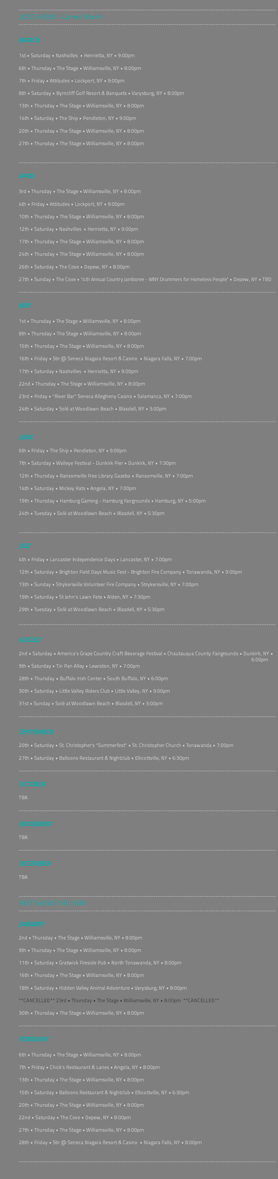  --------------------------------------------------------------------------------------------------------------- 2025 SHOWS - Current Month --------------------------------------------------------------------------------------------------------------- MARCH 1st • Saturday • Nashvilles • Henrietta, NY • 9:00pm 6th • Thursday • The Stage • Williamsville, NY • 8:00pm 7th • Friday • Attitudes • Lockport, NY • 9:00pm 8th • Saturday • Byrncliff Golf Resort & Banquets • Varysburg, NY • 8:00pm 13th • Thursday • The Stage • Williamsville, NY • 8:00pm 14th • Saturday • The Ship • Pendleton, NY • 9:00pm 20th • Thursday • The Stage • Williamsville, NY • 8:00pm 27th • Thursday • The Stage • Williamsville, NY • 8:00pm --------------------------------------------------------------------------------------------------------------- APRIL 3rd • Thursday • The Stage • Williamsville, NY • 8:00pm 4th • Friday • Attitudes • Lockport, NY • 9:00pm 10th • Thursday • The Stage • Williamsville, NY • 8:00pm 12th • Saturday • Nashvilles • Henrietta, NY • 9:00pm 17th • Thursday • The Stage • Williamsville, NY • 8:00pm 24th • Thursday • The Stage • Williamsville, NY • 8:00pm 26th • Saturday • The Cove • Depew, NY • 8:00pm 27th • Sunday • The Cove • "4th Annual Country Jamboree - WNY Drummers for Homeless People" • Depew, NY • TBD --------------------------------------------------------------------------------------------------------------- MAY 1st • Thursday • The Stage • Williamsville, NY • 8:00pm 8th • Thursday • The Stage • Williamsville, NY • 8:00pm 15th • Thursday • The Stage • Williamsville, NY • 8:00pm 16th • Friday • Stir @ Seneca Niagara Resort & Casino • Niagara Falls, NY • 7:00pm 17th • Saturday • Nashvilles • Henrietta, NY • 9:00pm 22nd • Thursday • The Stage • Williamsville, NY • 8:00pm 23rd • Friday • "River Bar" Seneca Allegheny Casino • Salamanca, NY • 7:00pm 24th • Saturday • Solé at Woodlawn Beach • Blasdell, NY • 3:00pm --------------------------------------------------------------------------------------------------------------- JUNE 6th • Friday • The Ship • Pendleton, NY • 9:00pm 7th • Saturday • Walleye Festival - Dunkirk Pier • Dunkirk, NY • 7:30pm 12th • Thursday • Ransomville Free Library Gazebo • Ransomville, NY • 7:00pm 14th • Saturday • Mickey Rats • Angola, NY • 7:00pm 19th • Thursday • Hamburg Gaming - Hamburg Fairgrounds • Hamburg, NY • 5:00pm 24th • Tuesday • Solé at Woodlawn Beach • Blasdell, NY • 5:30pm --------------------------------------------------------------------------------------------------------------- JULY 4th • Friday • Lancaster Independence Days • Lancaster, NY • 7:00pm 12th • Saturday • Brighton Field Days Music Fest - Brighton Fire Company • Tonawanda, NY • 9:00pm 13th • Sunday • Strykersville Volunteer Fire Company • Strykersville, NY • 7:00pm 19th • Saturday • St John's Lawn Fete • Alden, NY • 7:30pm 29th • Tuesday • Solé at Woodlawn Beach • Blasdell, NY • 5:30pm --------------------------------------------------------------------------------------------------------------- AUGUST 2nd • Saturday • America's Grape Country Craft Beverage Festival • Chautauqua County Fairgrounds • Dunkirk, NY • 6:00pm 9th • Saturday • Tin Pan Alley • Lewiston, NY • 7:00pm 28th • Thursday • Buffalo Irish Center • South Buffalo, NY • 6:00pm 30th • Saturday • Little Valley Riders Club • Little Valley, NY • 9:00pm 31st • Sunday • Solé at Woodlawn Beach • Blasdell, NY • 3:00pm --------------------------------------------------------------------------------------------------------------- SEPTEMBER 20th • Saturday • St. Christopher's "Summerfest" • St. Christopher Church • Tonawanda • 7:00pm 27th • Saturday • Balloons Restaurant & Nightclub • Ellicottville, NY • 6:30pm --------------------------------------------------------------------------------------------------------------- OCTOBER TBA --------------------------------------------------------------------------------------------------------------- NOVEMBER TBA --------------------------------------------------------------------------------------------------------------- DECEMBER TBA --------------------------------------------------------------------------------------------------------------- PAST SHOWS THIS YEAR --------------------------------------------------------------------------------------------------------------- JANUARY 2nd • Thursday • The Stage • Williamsville, NY • 8:00pm 9th • Thursday • The Stage • Williamsville, NY • 8:00pm 11th • Saturday • Gratwick Fireside Pub • North Tonawanda, NY • 8:00pm 16th • Thursday • The Stage • Williamsville, NY • 8:00pm 18th • Saturday • Hidden Valley Animal Adventure • Varysburg, NY • 8:00pm **CANCELLED** 23rd • Thursday • The Stage • Williamsville, NY • 8:00pm **CANCELLED** 30th • Thursday • The Stage • Williamsville, NY • 8:00pm --------------------------------------------------------------------------------------------------------------- FEBRUARY 6th • Thursday • The Stage • Williamsville, NY • 8:00pm 7th • Friday • Chick's Restaurant & Lanes • Angola, NY • 8:00pm 13th • Thursday • The Stage • Williamsville, NY • 8:00pm 15th • Saturday • Balloons Restaurant & Nightclub • Ellicottville, NY • 6:30pm 20th • Thursday • The Stage • Williamsville, NY • 8:00pm 22nd • Saturday • The Cove • Depew, NY • 8:00pm 27th • Thursday • The Stage • Williamsville, NY • 8:00pm 28th • Friday • Stir @ Seneca Niagara Resort & Casino • Niagara Falls, NY • 8:00pm --------------------------------------------------------------------------------------------------------------- 