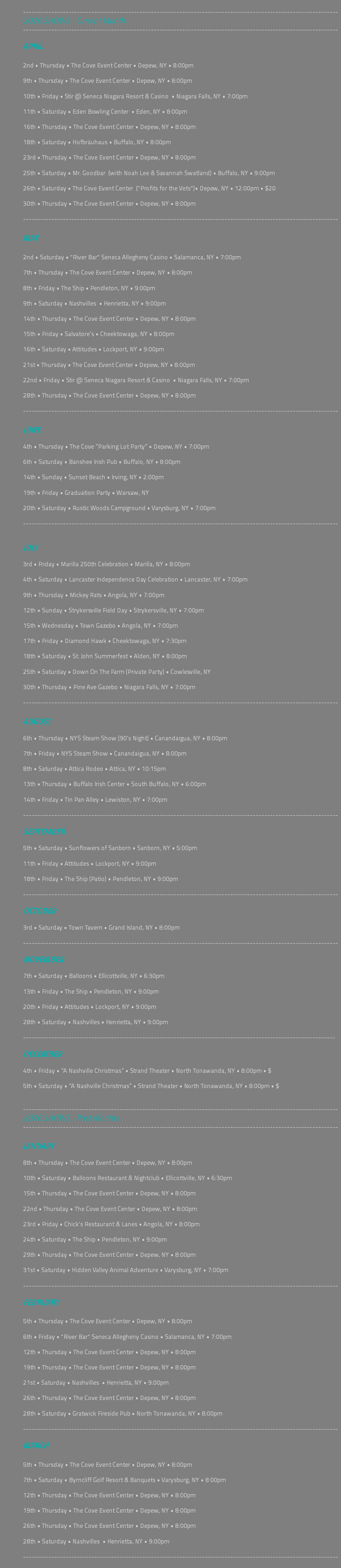 &nbsp;--------------------------------------------------------------------------------------------------------------- 2026 SHOWS - Current Month --------------------------------------------------------------------------------------------------------------- APRIL 2nd • Thursday • The Cove Event Center • Depew, NY • 8:00pm 9th • Thursday • The Cove Event Center • Depew, NY • 8:00pm 10th • Friday • Stir @ Seneca Niagara Resort & Casino • Niagara Falls, NY • 7:00pm 11th • Saturday • Eden Bowling Center • Eden, NY • 8:00pm 16th • Thursday • The Cove Event Center • Depew, NY • 8:00pm 18th • Saturday • Hofbräuhaus • Buffalo, NY • 8:00pm 23rd • Thursday • The Cove Event Center • Depew, NY • 8:00pm 25th • Saturday • Mr. Goodbar (with Noah Lee & Savannah Swatland) • Buffalo, NY • 9:00pm 26th • Saturday • The Cove Event Center ("Profits for the Vets")• Depew, NY • 12:00pm • $20 30th • Thursday • The Cove Event Center • Depew, NY • 8:00pm --------------------------------------------------------------------------------------------------------------- MAY 2nd • Saturday • "River Bar" Seneca Allegheny Casino • Salamanca, NY • 7:00pm 7th • Thursday • The Cove Event Center • Depew, NY • 8:00pm 8th • Friday • The Ship • Pendleton, NY • 9:00pm 9th • Saturday • Nashvilles • Henrietta, NY • 9:00pm 14th • Thursday • The Cove Event Center • Depew, NY • 8:00pm 15th • Friday • Salvatore’s • Cheektowaga, NY • 8:00pm 16th • Saturday • Attitudes • Lockport, NY • 9:00pm 21st • Thursday • The Cove Event Center • Depew, NY • 8:00pm 22nd • Friday • Stir @ Seneca Niagara Resort & Casino • Niagara Falls, NY • 7:00pm 28th • Thursday • The Cove Event Center • Depew, NY • 8:00pm --------------------------------------------------------------------------------------------------------------- JUNE 4th • Thursday • The Cove “Parking Lot Party” • Depew, NY • 7:00pm 6th • Saturday • Banshee Irish Pub • Buffalo, NY • 8:00pm 14th • Sunday • Sunset Beach • Irving, NY • 2:00pm 19th • Friday • Graduation Party • Warsaw, NY 20th • Saturday • Rustic Woods Campground • Varysburg, NY • 7:00pm --------------------------------------------------------------------------------------------------------------- JULY 3rd • Friday • Marilla 250th Celebration • Marilla, NY • 8:00pm 4th • Saturday • Lancaster Independence Day Celebration • Lancaster, NY • 7:00pm 9th • Thursday • Mickey Rats • Angola, NY • 7:00pm 12th • Sunday • Strykersville Field Day • Strykersville, NY • 7:00pm 15th • Wednesday • Town Gazebo • Angola, NY • 7:00pm 17th • Friday • Diamond Hawk • Cheektowaga, NY • 7:30pm 18th • Saturday • St. John Summerfest • Alden, NY • 8:00pm 25th • Saturday • Down On The Farm (Private Party) • Cowlesville, NY 30th • Thursday • Pine Ave Gazebo • Niagara Falls, NY • 7:00pm --------------------------------------------------------------------------------------------------------------- AUGUST 6th • Thursday • NYS Steam Show (90’s Night) • Canandaigua, NY • 8:00pm 7th • Friday • NYS Steam Show • Canandaigua, NY • 8:00pm 8th • Saturday • Attica Rodeo • Attica, NY • 10:15pm 13th • Thursday • Buffalo Irish Center • South Buffalo, NY • 6:00pm 14th • Friday • Tin Pan Alley • Lewiston, NY • 7:00pm --------------------------------------------------------------------------------------------------------------- SEPTEMBER 5th • Saturday • Sunflowers of Sanborn • Sanborn, NY • 5:00pm 11th • Friday • Attitudes • Lockport, NY • 9:00pm 18th • Friday • The Ship (Patio) • Pendleton, NY • 9:00pm --------------------------------------------------------------------------------------------------------------- OCTOBER 3rd • Saturday • Town Tavern • Grand Island, NY • 8:00pm --------------------------------------------------------------------------------------------------------------- NOVEMBER 7th • Saturday • Balloons • Ellicottville, NY • 6:30pm 13th • Friday • The Ship • Pendleton, NY • 9:00pm 20th • Friday • Attitudes • Lockport, NY • 9:00pm 28th • Saturday • Nashvilles • Henrietta, NY • 9:00pm -------------------------------------------------------------------------------------------------------------- DECEMBER 4th • Friday • “A Nashville Christmas” • Strand Theater • North Tonawanda, NY • 8:00pm • $ 5th • Saturday • “A Nashville Christmas” • Strand Theater • North Tonawanda, NY • 8:00pm • $ --------------------------------------------------------------------------------------------------------------- 2026 SHOWS - Past Months --------------------------------------------------------------------------------------------------------------- JANUARY 8th • Thursday • The Cove Event Center • Depew, NY • 8:00pm 10th • Saturday • Balloons Restaurant & Nightclub • Ellicottville, NY • 6:30pm 15th • Thursday • The Cove Event Center • Depew, NY • 8:00pm 22nd • Thursday • The Cove Event Center • Depew, NY • 8:00pm 23rd • Friday • Chick's Restaurant & Lanes • Angola, NY • 8:00pm 24th • Saturday • The Ship • Pendleton, NY • 9:00pm 29th • Thursday • The Cove Event Center • Depew, NY • 8:00pm 31st • Saturday • Hidden Valley Animal Adventure • Varysburg, NY • 7:00pm --------------------------------------------------------------------------------------------------------------- FEBRUARY 5th • Thursday • The Cove Event Center • Depew, NY • 8:00pm 6th • Friday • "River Bar" Seneca Allegheny Casino • Salamanca, NY • 7:00pm 12th • Thursday • The Cove Event Center • Depew, NY • 8:00pm 19th • Thursday • The Cove Event Center • Depew, NY • 8:00pm 21st • Saturday • Nashvilles • Henrietta, NY • 9:00pm 26th • Thursday • The Cove Event Center • Depew, NY • 8:00pm 28th • Saturday • Gratwick Fireside Pub • North Tonawanda, NY • 8:00pm --------------------------------------------------------------------------------------------------------------- MARCH 5th • Thursday • The Cove Event Center • Depew, NY • 8:00pm 7th • Saturday • Byrncliff Golf Resort & Banquets • Varysburg, NY • 8:00pm 12th • Thursday • The Cove Event Center • Depew, NY • 8:00pm 19th • Thursday • The Cove Event Center • Depew, NY • 8:00pm 26th • Thursday • The Cove Event Center • Depew, NY • 8:00pm 28th • Saturday • Nashvilles • Henrietta, NY • 9:00pm --------------------------------------------------------------------------------------------------------------- 