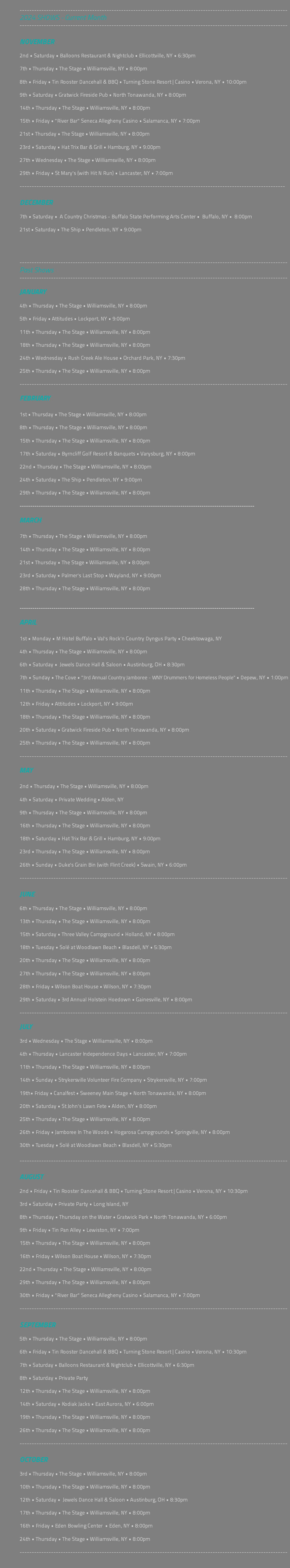  --------------------------------------------------------------------------------------------------------------- 2024 SHOWS - Current Month --------------------------------------------------------------------------------------------------------------- NOVEMBER 2nd • Saturday • Balloons Restaurant & Nightclub • Ellicottville, NY • 6:30pm 7th • Thursday • The Stage • Williamsville, NY • 8:00pm 8th • Friday • Tin Rooster Dancehall & BBQ • Turning Stone Resort | Casino • Verona, NY • 10:00pm 9th • Saturday • Gratwick Fireside Pub • North Tonawanda, NY • 8:00pm 14th • Thursday • The Stage • Williamsville, NY • 8:00pm 15th • Friday • "River Bar" Seneca Allegheny Casino • Salamanca, NY • 7:00pm 21st • Thursday • The Stage • Williamsville, NY • 8:00pm 23rd • Saturday • Hat Trix Bar & Grill • Hamburg, NY • 9:00pm 27th • Wednesday • The Stage • Williamsville, NY • 8:00pm 29th • Friday • St Mary's (with Hit N Run) • Lancaster, NY • 7:00pm -------------------------------------------------------------------------------------------------------------- DECEMBER 7th • Saturday • A Country Christmas - Buffalo State Performing Arts Center • Buffalo, NY • 8:00pm 21st • Saturday • The Ship • Pendleton, NY • 9:00pm --------------------------------------------------------------------------------------------------------------- Past Shows --------------------------------------------------------------------------------------------------------------- JANUARY 4th • Thursday • The Stage • Williamsville, NY • 8:00pm 5th • Friday • Attitudes • Lockport, NY • 9:00pm 11th • Thursday • The Stage • Williamsville, NY • 8:00pm 18th • Thursday • The Stage • Williamsville, NY • 8:00pm 24th • Wednesday • Rush Creek Ale House • Orchard Park, NY • 7:30pm 25th • Thursday • The Stage • Williamsville, NY • 8:00pm --------------------------------------------------------------------------------------------------------------- FEBRUARY 1st • Thursday • The Stage • Williamsville, NY • 8:00pm 8th • Thursday • The Stage • Williamsville, NY • 8:00pm 15th • Thursday • The Stage • Williamsville, NY • 8:00pm 17th • Saturday • Byrncliff Golf Resort & Banquets • Varysburg, NY • 8:00pm 22nd • Thursday • The Stage • Williamsville, NY • 8:00pm 24th • Saturday • The Ship • Pendleton, NY • 9:00pm 29th • Thursday • The Stage • Williamsville, NY • 8:00pm --------------------------------------------------------------------------------------------------------------- MARCH 7th • Thursday • The Stage • Williamsville, NY • 8:00pm 14th • Thursday • The Stage • Williamsville, NY • 8:00pm 21st • Thursday • The Stage • Williamsville, NY • 8:00pm 23rd • Saturday • Palmer's Last Stop • Wayland, NY • 9:00pm 28th • Thursday • The Stage • Williamsville, NY • 8:00pm --------------------------------------------------------------------------------------------------------------- APRIL 1st • Monday • M Hotel Buffalo • Val's Rock'n Country Dyngus Party • Cheektowaga, NY 4th • Thursday • The Stage • Williamsville, NY • 8:00pm 6th • Saturday • Jewels Dance Hall & Saloon • Austinburg, OH • 8:30pm 7th • Sunday • The Cove • "3rd Annual Country Jamboree - WNY Drummers for Homeless People" • Depew, NY • 1:00pm 11th • Thursday • The Stage • Williamsville, NY • 8:00pm 12th • Friday • Attitudes • Lockport, NY • 9:00pm 18th • Thursday • The Stage • Williamsville, NY • 8:00pm 20th • Saturday • Gratwick Fireside Pub • North Tonawanda, NY • 8:00pm 25th • Thursday • The Stage • Williamsville, NY • 8:00pm --------------------------------------------------------------------------------------------------------------- MAY 2nd • Thursday • The Stage • Williamsville, NY • 8:00pm 4th • Saturday • Private Wedding • Alden, NY 9th • Thursday • The Stage • Williamsville, NY • 8:00pm 16th • Thursday • The Stage • Williamsville, NY • 8:00pm 18th • Saturday • Hat Trix Bar & Grill • Hamburg, NY • 9:00pm 23rd • Thursday • The Stage • Williamsville, NY • 8:00pm 26th • Sunday • Duke's Grain Bin (with Flint Creek) • Swain, NY • 6:00pm --------------------------------------------------------------------------------------------------------------- JUNE 6th • Thursday • The Stage • Williamsville, NY • 8:00pm 13th • Thursday • The Stage • Williamsville, NY • 8:00pm 15th • Saturday • Three Valley Campground • Holland, NY • 8:00pm 18th • Tuesday • Solé at Woodlawn Beach • Blasdell, NY • 5:30pm 20th • Thursday • The Stage • Williamsville, NY • 8:00pm 27th • Thursday • The Stage • Williamsville, NY • 8:00pm 28th • Friday • Wilson Boat House • Wilson, NY • 7:30pm 29th • Saturday • 3rd Annual Holstein Hoedown • Gainesville, NY • 8:00pm --------------------------------------------------------------------------------------------------------------- JULY 3rd • Wednesday • The Stage • Williamsville, NY • 8:00pm 4th • Thursday • Lancaster Independence Days • Lancaster, NY • 7:00pm 11th • Thursday • The Stage • Williamsville, NY • 8:00pm 14th • Sunday • Strykersville Volunteer Fire Company • Strykersville, NY • 7:00pm 19th• Friday • Canalfest • Sweeney Main Stage • North Tonawanda, NY • 8:00pm 20th • Saturday • St John's Lawn Fete • Alden, NY • 8:00pm 25th • Thursday • The Stage • Williamsville, NY • 8:00pm 26th • Friday • Jamboree In The Woods • Hogarosa Campgrounds • Springville, NY • 8:00pm 30th • Tuesday • Solé at Woodlawn Beach • Blasdell, NY • 5:30pm --------------------------------------------------------------------------------------------------------------- AUGUST 2nd • Friday • Tin Rooster Dancehall & BBQ • Turning Stone Resort | Casino • Verona, NY • 10:30pm 3rd • Saturday • Private Party • Long Island, NY 8th • Thursday • Thursday on the Water • Gratwick Park • North Tonawanda, NY • 6:00pm 9th • Friday • Tin Pan Alley • Lewiston, NY • 7:00pm 15th • Thursday • The Stage • Williamsville, NY • 8:00pm 16th • Friday • Wilson Boat House • Wilson, NY • 7:30pm 22nd • Thursday • The Stage • Williamsville, NY • 8:00pm 29th • Thursday • The Stage • Williamsville, NY • 8:00pm 30th • Friday • "River Bar" Seneca Allegheny Casino • Salamanca, NY • 7:00pm --------------------------------------------------------------------------------------------------------------- SEPTEMBER 5th • Thursday • The Stage • Williamsville, NY • 8:00pm 6th • Friday • Tin Rooster Dancehall & BBQ • Turning Stone Resort | Casino • Verona, NY • 10:30pm 7th • Saturday • Balloons Restaurant & Nightclub • Ellicottville, NY • 6:30pm 8th • Saturday • Private Party 12th • Thursday • The Stage • Williamsville, NY • 8:00pm 14th • Saturday • Kodiak Jacks • East Aurora, NY • 6:00pm 19th • Thursday • The Stage • Williamsville, NY • 8:00pm 26th • Thursday • The Stage • Williamsville, NY • 8:00pm --------------------------------------------------------------------------------------------------------------- OCTOBER 3rd • Thursday • The Stage • Williamsville, NY • 8:00pm 10th • Thursday • The Stage • Williamsville, NY • 8:00pm 12th • Saturday • Jewels Dance Hall & Saloon • Austinburg, OH • 8:30pm 17th • Thursday • The Stage • Williamsville, NY • 8:00pm 16th • Friday • Eden Bowling Center • Eden, NY • 8:00pm 24th • Thursday • The Stage • Williamsville, NY • 8:00pm --------------------------------------------------------------------------------------------------------------- 